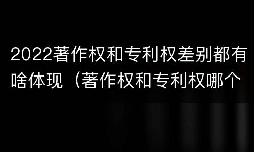2022著作权和专利权差别都有啥体现（著作权和专利权哪个更重要）