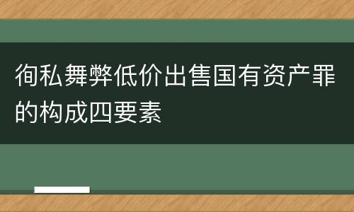 徇私舞弊低价出售国有资产罪的构成四要素
