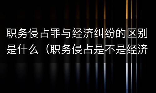 职务侵占罪与经济纠纷的区别是什么（职务侵占是不是经济案件）