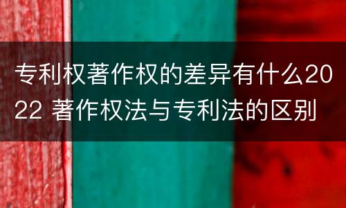 专利权著作权的差异有什么2022 著作权法与专利法的区别