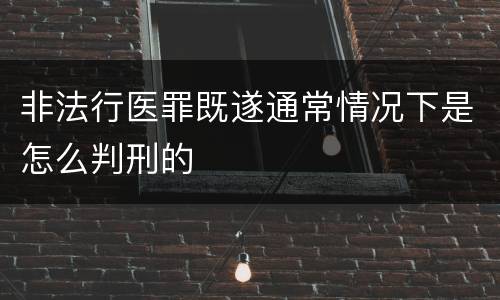 非法行医罪既遂通常情况下是怎么判刑的