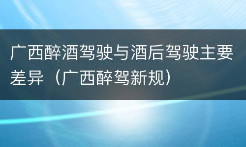 广西醉酒驾驶与酒后驾驶主要差异（广西醉驾新规）