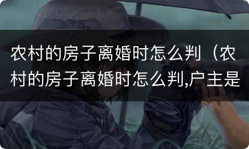 农村的房子离婚时怎么判（农村的房子离婚时怎么判,户主是老公）