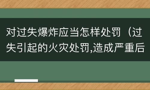 对过失爆炸应当怎样处罚（过失引起的火灾处罚,造成严重后果的）