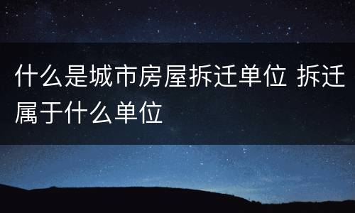 什么是城市房屋拆迁单位 拆迁属于什么单位