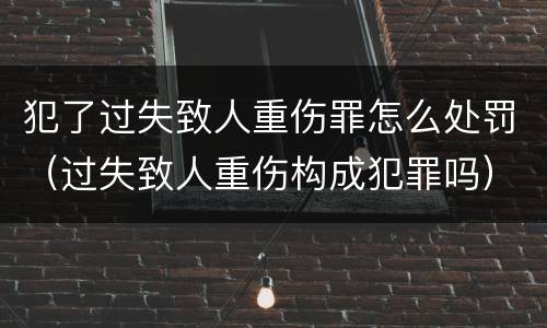 犯了过失致人重伤罪怎么处罚（过失致人重伤构成犯罪吗）