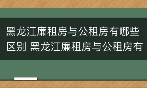 黑龙江廉租房与公租房有哪些区别 黑龙江廉租房与公租房有哪些区别呢