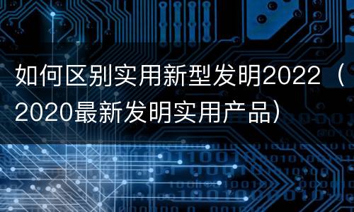 如何区别实用新型发明2022（2020最新发明实用产品）