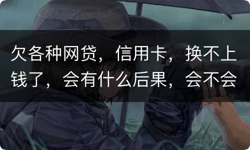 欠各种网贷，信用卡，换不上钱了，会有什么后果，会不会坐牢