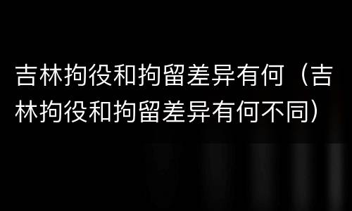 吉林拘役和拘留差异有何（吉林拘役和拘留差异有何不同）