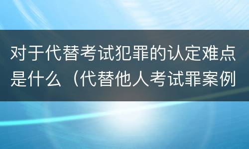 对于代替考试犯罪的认定难点是什么（代替他人考试罪案例分析）