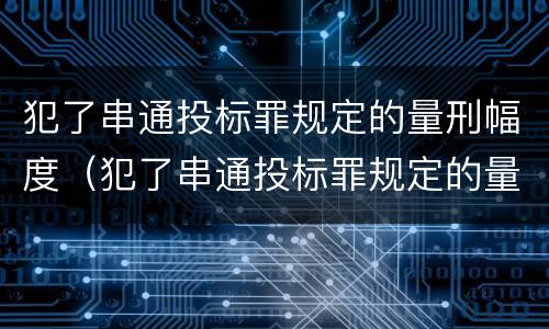 犯了串通投标罪规定的量刑幅度（犯了串通投标罪规定的量刑幅度有多大）