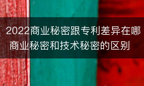 2022商业秘密跟专利差异在哪 商业秘密和技术秘密的区别