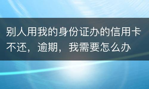 别人用我的身份证办的信用卡不还，逾期，我需要怎么办