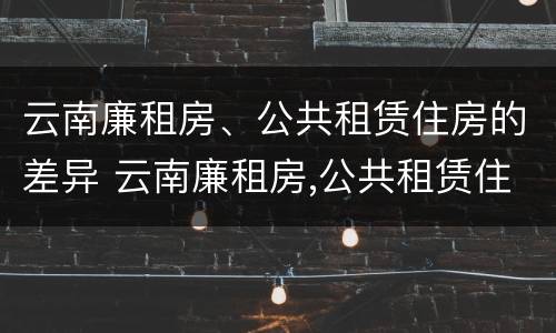 云南廉租房、公共租赁住房的差异 云南廉租房,公共租赁住房的差异是什么