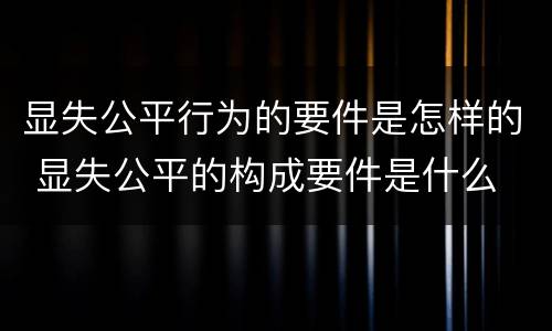 显失公平行为的要件是怎样的 显失公平的构成要件是什么