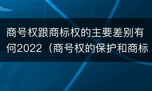商号权跟商标权的主要差别有何2022（商号权的保护和商标权的保护一样是全国性范围的）