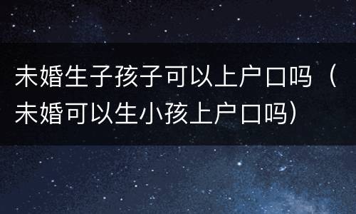 未婚生子孩子可以上户口吗（未婚可以生小孩上户口吗）