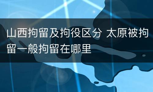 山西拘留及拘役区分 太原被拘留一般拘留在哪里
