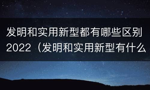 发明和实用新型都有哪些区别2022（发明和实用新型有什么区别）