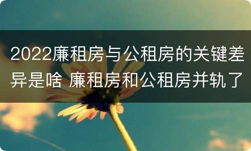 2022廉租房与公租房的关键差异是啥 廉租房和公租房并轨了吗