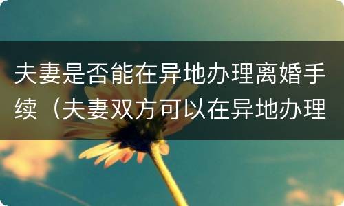 夫妻是否能在异地办理离婚手续（夫妻双方可以在异地办理离婚手续吗?）