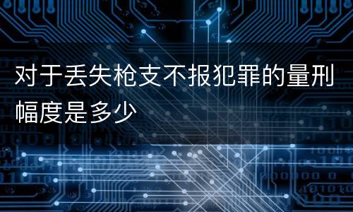 对于丢失枪支不报犯罪的量刑幅度是多少