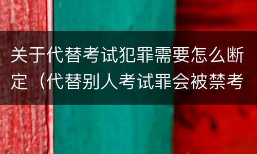 关于代替考试犯罪需要怎么断定（代替别人考试罪会被禁考么）
