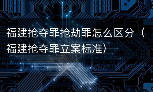 福建抢夺罪抢劫罪怎么区分（福建抢夺罪立案标准）