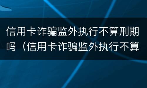 信用卡诈骗监外执行不算刑期吗（信用卡诈骗监外执行不算刑期吗）