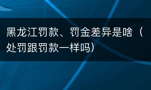 黑龙江罚款、罚金差异是啥（处罚跟罚款一样吗）