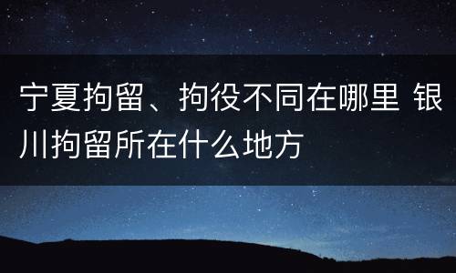 宁夏拘留、拘役不同在哪里 银川拘留所在什么地方