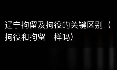 辽宁拘留及拘役的关键区别（拘役和拘留一样吗）
