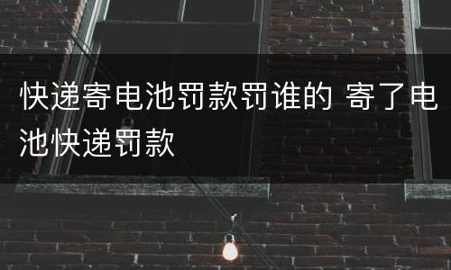 快递寄电池罚款罚谁的 寄了电池快递罚款