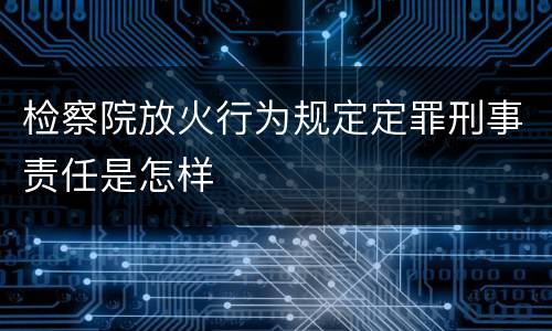 检察院放火行为规定定罪刑事责任是怎样