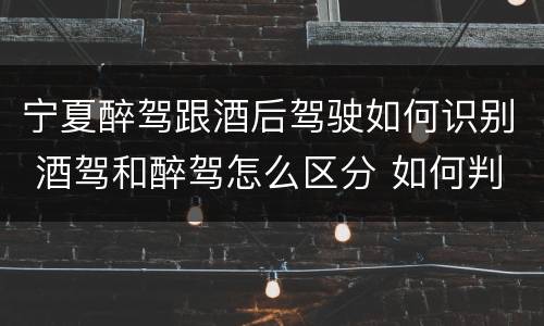 宁夏醉驾跟酒后驾驶如何识别 酒驾和醉驾怎么区分 如何判定酒驾和醉驾