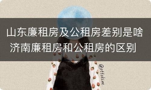 山东廉租房及公租房差别是啥 济南廉租房和公租房的区别