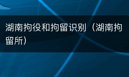 湖南拘役和拘留识别（湖南拘留所）