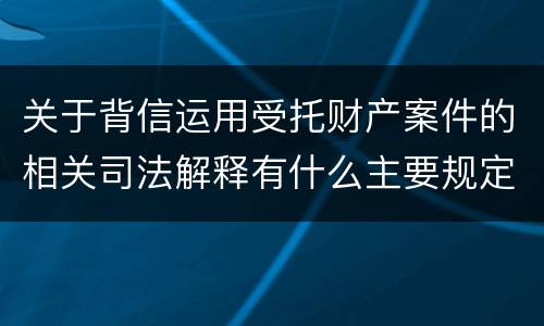 关于背信运用受托财产案件的相关司法解释有什么主要规定