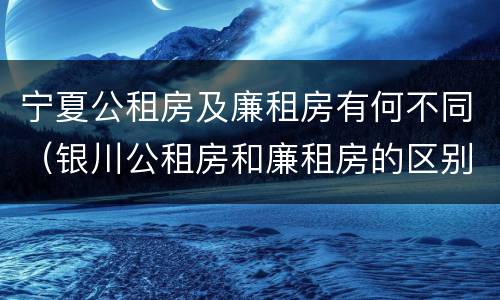 宁夏公租房及廉租房有何不同（银川公租房和廉租房的区别）