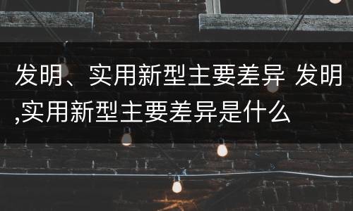 发明、实用新型主要差异 发明,实用新型主要差异是什么