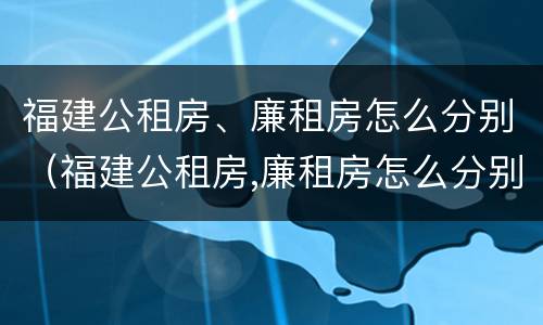 福建公租房、廉租房怎么分别（福建公租房,廉租房怎么分别摇号）