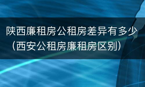 陕西廉租房公租房差异有多少（西安公租房廉租房区别）