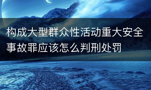 构成大型群众性活动重大安全事故罪应该怎么判刑处罚