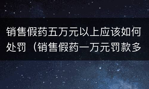 销售假药五万元以上应该如何处罚（销售假药一万元罚款多少）