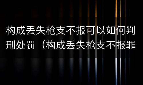 构成丢失枪支不报可以如何判刑处罚（构成丢失枪支不报罪）