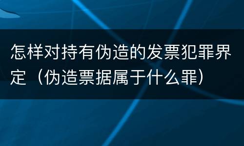 怎样对持有伪造的发票犯罪界定（伪造票据属于什么罪）