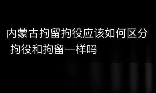 内蒙古拘留拘役应该如何区分 拘役和拘留一样吗