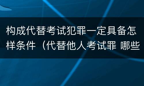 构成代替考试犯罪一定具备怎样条件（代替他人考试罪 哪些考试）