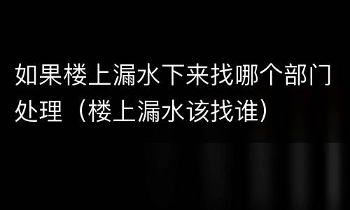 如果楼上漏水下来找哪个部门处理（楼上漏水该找谁）